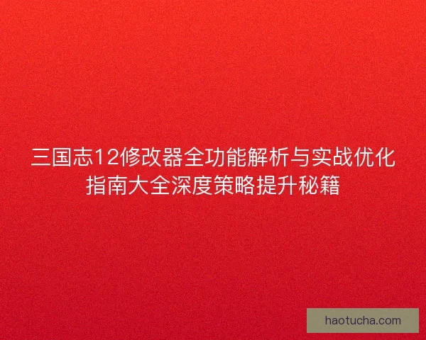 三国志12修改器全功能解析与实战优化指南大全深度策略提升秘籍