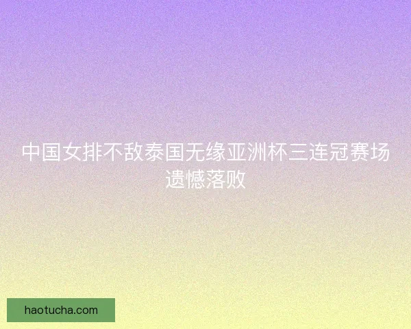 中国女排不敌泰国无缘亚洲杯三连冠赛场遗憾落败