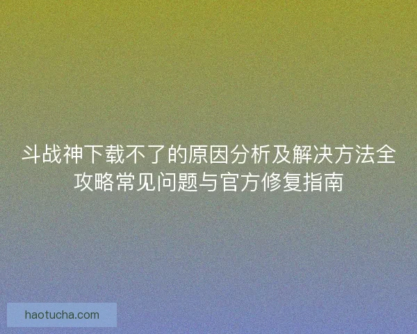 斗战神下载不了的原因分析及解决方法全攻略常见问题与官方修复指南