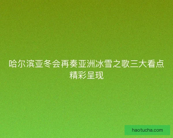哈尔滨亚冬会再奏亚洲冰雪之歌三大看点精彩呈现
