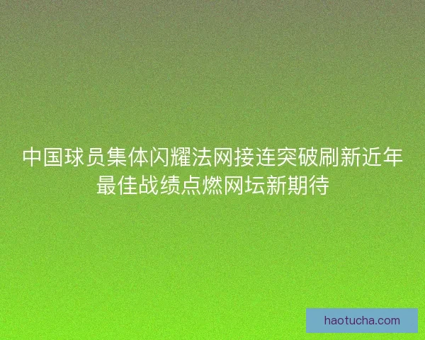 中国球员集体闪耀法网接连突破刷新近年最佳战绩点燃网坛新期待